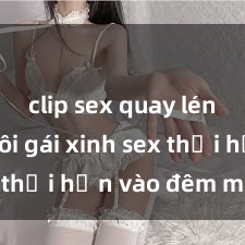 clip sex quay lén Cặp đôi gái xinh sex thổi hồn vào đêm muộn