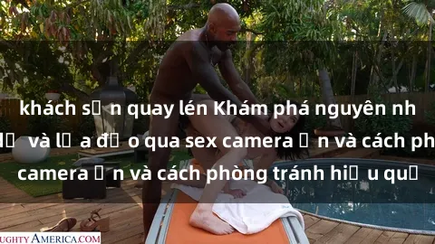 khách sạn quay lén Khám phá nguyên nhân phổ biến dụ dỗ và lừa đảo qua sex camera ẩn và cách phòng tránh hiệu quả