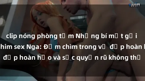 clip nóng phòng tắm Những bí mật gợi cảm từ thế giới phim sex Nga: Đắm chìm trong vẻ đẹp hoàn hảo và sức quyến rũ không thể cưỡng lại