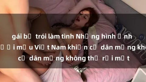 gái bị trói làm tình Những hình ảnh gợi cảm của người mẫu Việt Nam khiến cư dân mạng không thể rời mắt