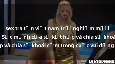 sex tra tấn việt nam Trải nghiệm mới lạ với sex tập thể: Sức mạnh của sự kết hợp và chia sẻ khoái cảm trong cuộc vui đồng tính