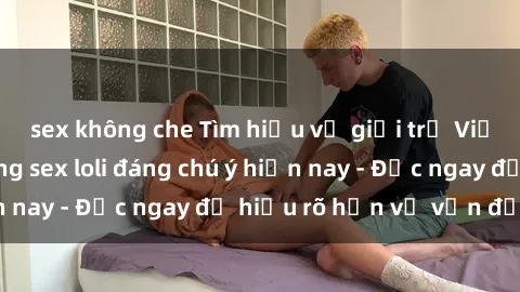 sex không che Tìm hiểu về giới trẻ Việt Nam và xu hướng sex loli đáng chú ý hiện nay - Đọc ngay để hiểu rõ hơn về vấn đề này