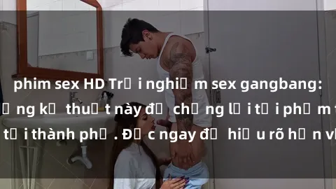 phim sex HD Trải nghiệm sex gangbang: Khi cảnh sát sử dụng kỹ thuật này để chống lại tội phạm tại thành phố. Đọc ngay để hiểu rõ hơn về phương pháp này.