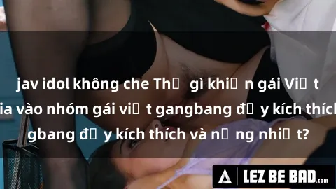 jav idol không che Thứ gì khiến gái Việt đua nhau tham gia vào nhóm gái việt gangbang đầy kích thích và nồng nhiệt?