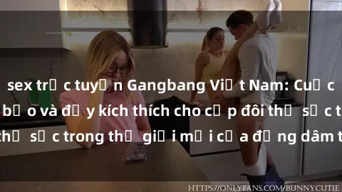 sex trực tuyến Gangbang Việt Nam: Cuộc trải nghiệm táo bạo và đầy kích thích cho cặp đôi thử sức trong thế giới mới của đồng dâm tại Việt Nam.