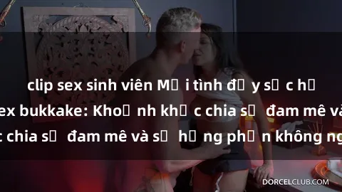 clip sex sinh viên Mối tình đầy sức hứng thú trong phim sex bukkake: Khoảnh khắc chia sẻ đam mê và sự hưng phấn không ngừng