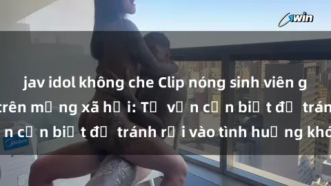 jav idol không che Clip nóng sinh viên gây sốc khi phát tán trên mạng xã hội: Tư vấn cần biết để tránh rơi vào tình huống khó xử
