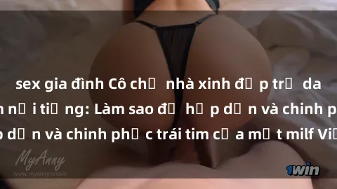 sex gia đình Cô chủ nhà xinh đẹp trứ danh là milf Việt Nam nổi tiếng: Làm sao để hấp dẫn và chinh phục trái tim của một milf Việt Nam?