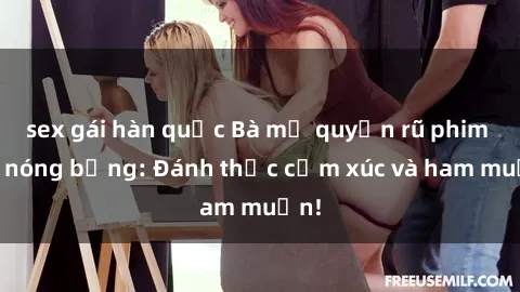 sex gái hàn quốc Bà mẹ quyến rũ phim sex nóng bỏng: Đánh thức cảm xúc và ham muốn!