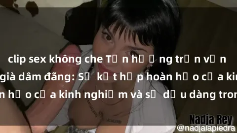 clip sex không che Tận hưởng trọn vẹn khoái lạc cùng gái già dâm đãng: Sự kết hợp hoàn hảo của kinh nghiệm và sự dịu dàng trong tình yêu