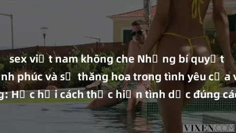 sex việt nam không che Những bí quyết để tăng cường hạnh phúc và sự thăng hoa trong tình yêu của vợ chồng: Học hỏi cách thực hiện tình dục đúng cách và hiểu biết nhau sâu hơn.