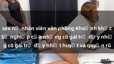 sex nữ nhân viên văn phòng Khoảnh khắc sex loli Việt Nam: Sự nghiệp của những cô gái trẻ đầy nhiệt huyết và quyến rũ