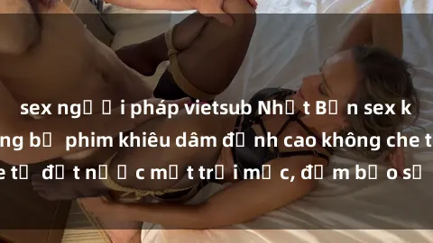 sex người pháp vietsub Nhật Bản sex không che: Top những bộ phim khiêu dâm đỉnh cao không che từ đất nước mặt trời mọc, đảm bảo sẽ khiến bạn hài lòng.