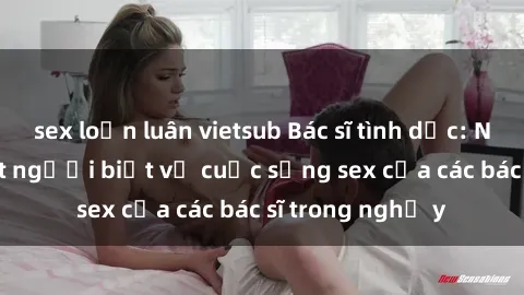 sex loạn luân vietsub Bác sĩ tình dục: Những sự thật ít người biết về cuộc sống sex của các bác sĩ trong nghề y