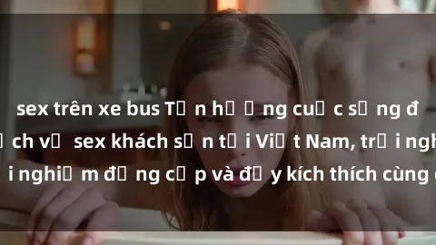 sex trên xe bus Tận hưởng cuộc sống đầy màu sắc với dịch vụ sex khách sạn tại Việt Nam, trải nghiệm đẳng cấp và đầy kích thích cùng đối tác của bạn.