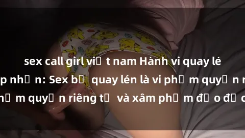 sex call girl việt nam Hành vi quay lén không được chấp nhận: Sex bị quay lén là vi phạm quyền riêng tư và xâm phạm đạo đức xã hội.