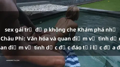 sex gái trẻ đẹp không che Khám phá những bí mật về sex Châu Phi: Văn hóa và quan điểm về tình dục độc đáo tại lục địa đen