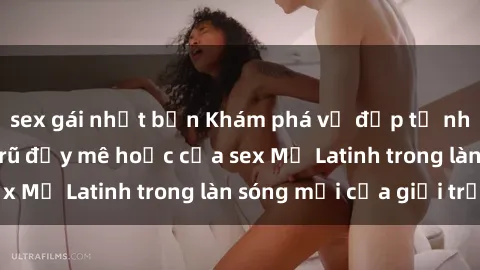 sex gái nhật bản Khám phá vẻ đẹp tự nhiên và sức quyến rũ đầy mê hoặc của sex Mỹ Latinh trong làn sóng mới của giới trẻ