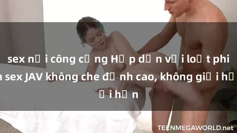 sex nơi công cộng Hấp dẫn với loạt phim sex JAV không che đỉnh cao, không giới hạn