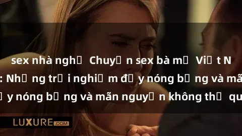 sex nhà nghỉ Chuyện sex bà mẹ Việt Nam đầy kích thích: Những trải nghiệm đầy nóng bỏng và mãn nguyện không thể quên