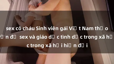 sex cô cháu Sinh viên gái Việt Nam thảo luận về vấn đề sex và giáo dục tình dục trong xã hội hiện đại