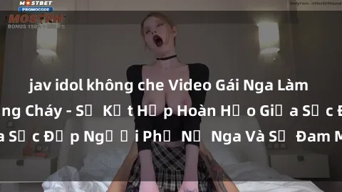 jav idol không che Video Gái Nga Làm Tình Hấp Dẫn và Nồng Cháy - Sự Kết Hợp Hoàn Hảo Giữa Sắc Đẹp Người Phụ Nữ Nga Và Sự Đam Mê Trong Tình Yêu