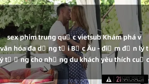 sex phim trung quốc vietsub Khám phá vẻ đẹp tự nhiên và văn hóa đa dạng tại Bắc Âu - điểm đến lý tưởng cho những du khách yêu thích cuộc sống và sex bắc âu.