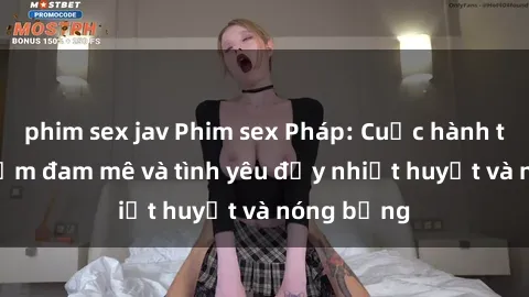 phim sex jav Phim sex Pháp: Cuộc hành trình tìm kiếm đam mê và tình yêu đầy nhiệt huyết và nóng bỏng