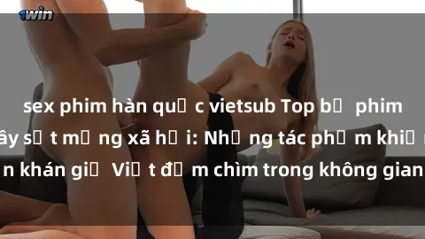 sex phim hàn quốc vietsub Top bộ phim sex ngoại quốc gây sốt mạng xã hội: Những tác phẩm khiến khán giả Việt đắm chìm trong không gian lãng mạn và quyến rũ