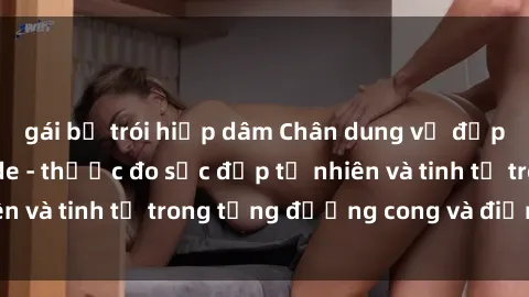 gái bị trói hiếp dâm Chân dung vẻ đẹp gái Việt Nam nude - thước đo sắc đẹp tự nhiên và tinh tế trong từng đường cong và điểm nhấn