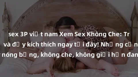 sex 3P việt nam Xem Sex Không Che: Trải nghiệm mới lạ và đầy kích thích ngay tại đây! Những cảnh quay nóng bỏng, không che, không giới hạn đang chờ đón bạn. Đừng bỏ lỡ!