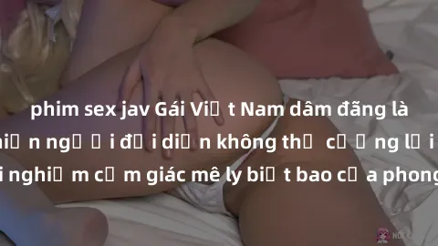 phim sex jav Gái Việt Nam dâm đãng làm tình say đắm, khiến người đối diện không thể cưỡng lại được. Hãy trải nghiệm cảm giác mê ly biết bao của phong cách yêu đương đậm chất dân tộc!