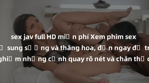 sex jav full HD miễn phí Xem phim sex HD: Đỉnh cao của sự sung sướng và thăng hoa, đến ngay để trải nghiệm những cảnh quay rõ nét và chân thực nhất. Hãy cùng khám phá!