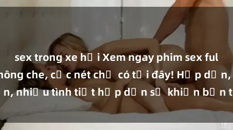 sex trong xe hơi Xem ngay phim sex full HD đỉnh cao, không che, cực nét chỉ có tại đây! Hấp dẫn, nhiều tình tiết hấp dẫn sẽ khiến bạn thỏa mãn đắm say.
