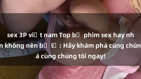 sex 3P việt nam Top bộ phim sex hay nhất mà bạn không nên bỏ lỡ: Hãy khám phá cùng chúng tôi ngay!