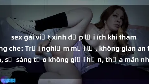 sex gái việt xinh đẹp lợi ích khi tham gia sex online không che: Trải nghiệm mới lạ, không gian an toàn, sự sáng tạo không giới hạn, thỏa mãn nhu cầu tình dục của bạn.