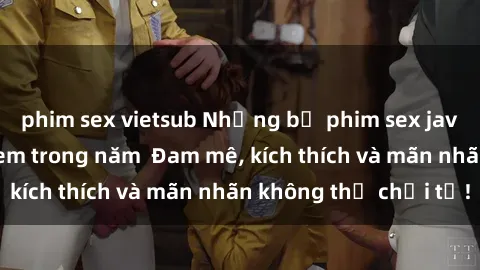 phim sex vietsub Những bộ phim sex jav đỉnh cao phải xem trong năm  Đam mê, kích thích và mãn nhãn không thể chối từ!