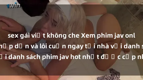 sex gái việt không che Xem phim jav online: trải nghiệm hấp dẫn và lôi cuốn ngay tại nhà với danh sách phim jav hot nhất được cập nhật liên tục.