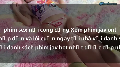 phim sex nơi công cộng Xem phim jav online: trải nghiệm hấp dẫn và lôi cuốn ngay tại nhà với danh sách phim jav hot nhất được cập nhật liên tục.