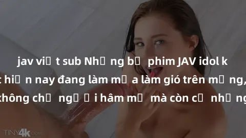 jav việt sub Những bộ phim JAV idol không che hot nhất hiện nay đang làm mưa làm gió trên mạng, hấp dẫn không chỉ người hâm mộ mà còn cả những ai mới tìm hiểu về thể loại này!