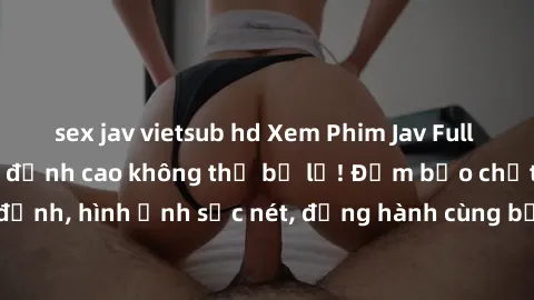 sex jav vietsub hd Xem Phim Jav Full HD: Những bộ phim đỉnh cao không thể bỏ lỡ! Đảm bảo chất lượng ổn định, hình ảnh sắc nét, đồng hành cùng bạn trong những giây phút thư giãn!