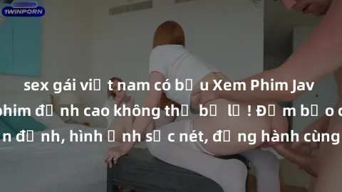 sex gái việt nam có bầu Xem Phim Jav Full HD: Những bộ phim đỉnh cao không thể bỏ lỡ! Đảm bảo chất lượng ổn định, hình ảnh sắc nét, đồng hành cùng bạn trong những giây phút thư giãn!