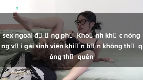 sex ngoài đường phố Khoảnh khắc nóng bỏng với gái sinh viên khiến bạn không thể quên
