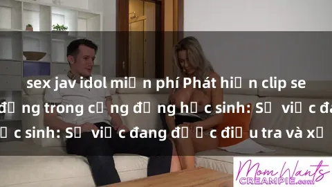 sex jav idol miễn phí Phát hiện clip sex nữ sinh gây chấn động trong cộng đồng học sinh: Sự việc đang được điều tra và xử lý