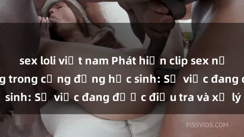 sex loli việt nam Phát hiện clip sex nữ sinh gây chấn động trong cộng đồng học sinh: Sự việc đang được điều tra và xử lý