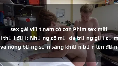 sex gái việt nam có con Phim sex milf hấp dẫn nhất mọi thời đại: Những cô mẹ da trắng gợi cảm và nóng bỏng sẵn sàng khiến bạn lên đỉnh chỉ trong chớp mắt!