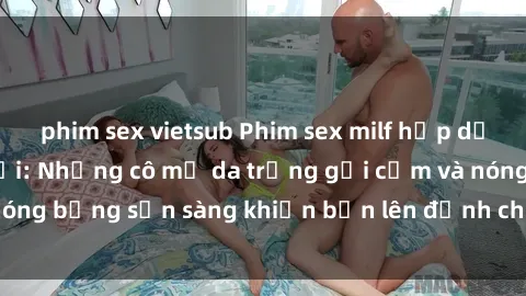 phim sex vietsub Phim sex milf hấp dẫn nhất mọi thời đại: Những cô mẹ da trắng gợi cảm và nóng bỏng sẵn sàng khiến bạn lên đỉnh chỉ trong chớp mắt!