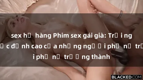 sex họ hàng Phim sex gái già: Trải nghiệm tình dục đỉnh cao của những người phụ nữ trưởng thành