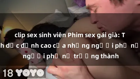 clip sex sinh viên Phim sex gái già: Trải nghiệm tình dục đỉnh cao của những người phụ nữ trưởng thành