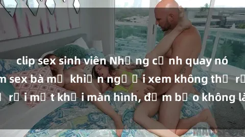 clip sex sinh viên Những cảnh quay nóng bỏng trong phim sex bà mẹ khiến người xem không thể rời mắt khỏi màn hình, đảm bảo không làm bạn thất vọng!